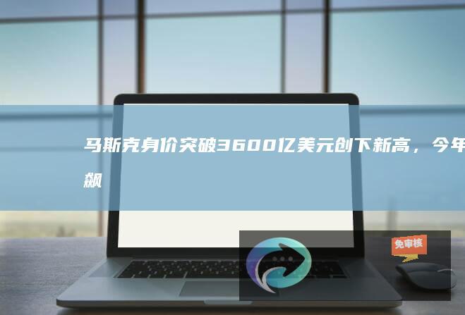 马斯克身价突破3600亿美元创下新高，今年飙升1300亿美元