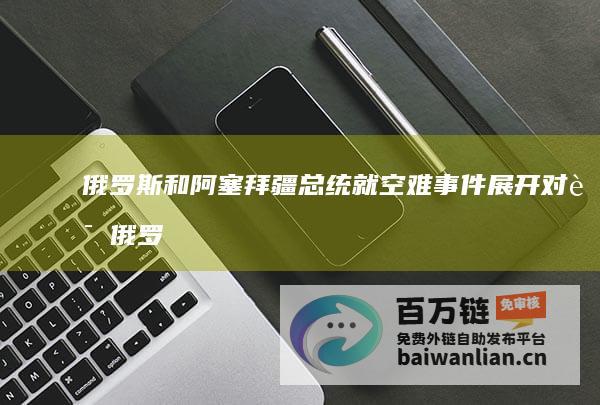 俄罗斯和阿塞拜疆总统就空难事件展开对话 (俄罗斯和阿塞拜疆的关系)